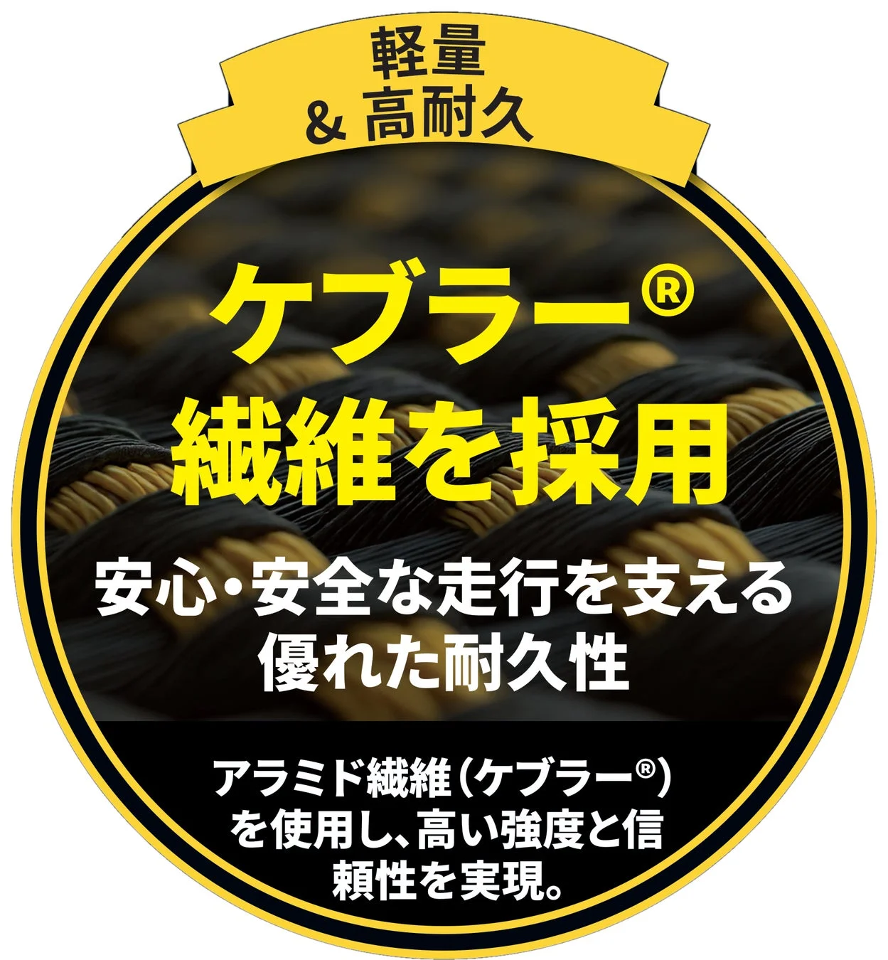 軽量 & 高耐久 ケブラー® 繊維を採用 安心・安全な走行を支える 優れた耐久性 アラミド繊維(ケブラー®)を使用し、高い強度と信頼性を実現。
